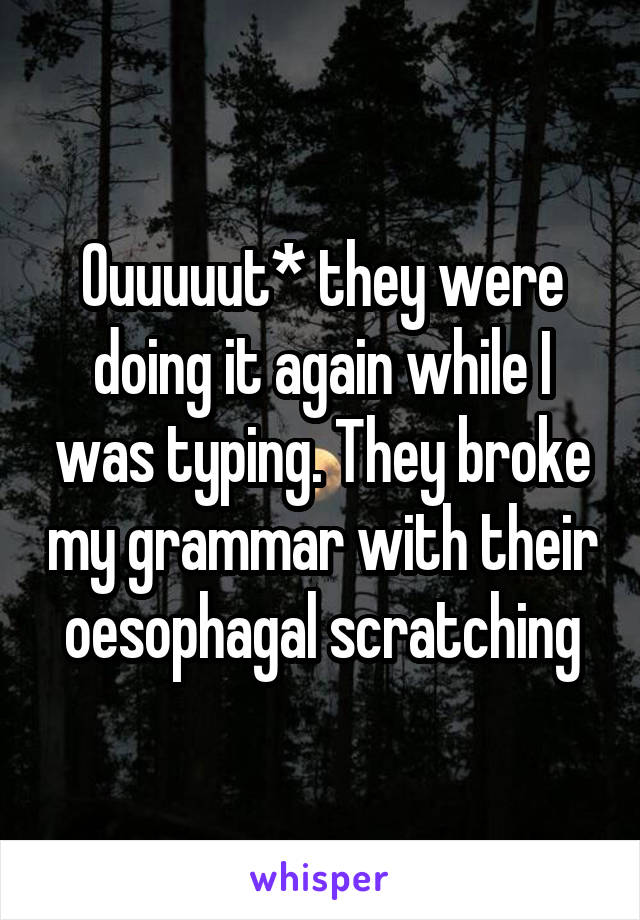 Ouuuuut* they were doing it again while I was typing. They broke my grammar with their oesophagal scratching