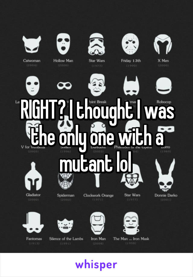 RIGHT? I thought I was the only one with a mutant lol 
