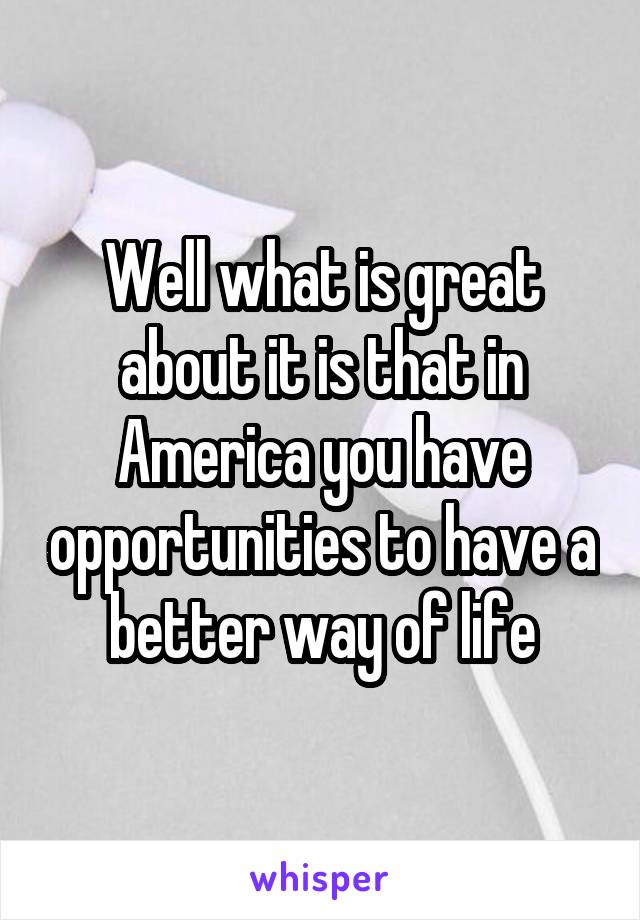 Well what is great about it is that in America you have opportunities to have a better way of life