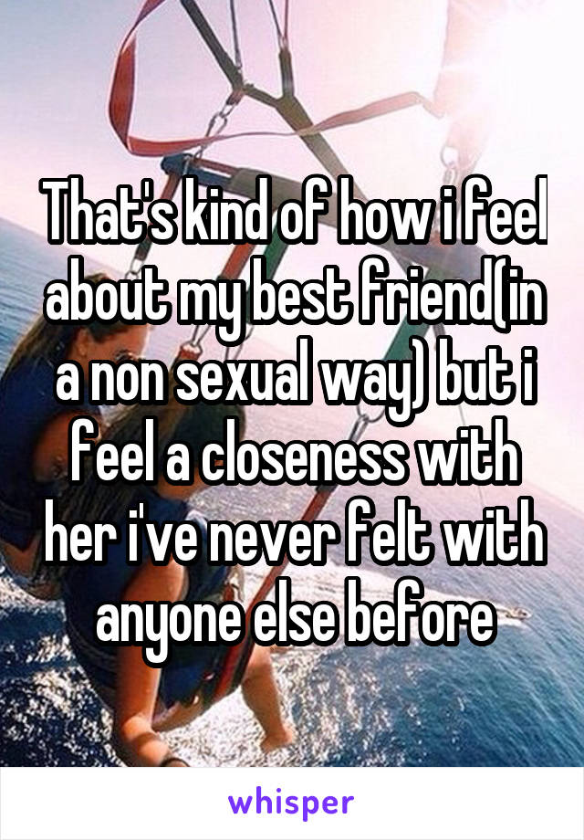 That's kind of how i feel about my best friend(in a non sexual way) but i feel a closeness with her i've never felt with anyone else before
