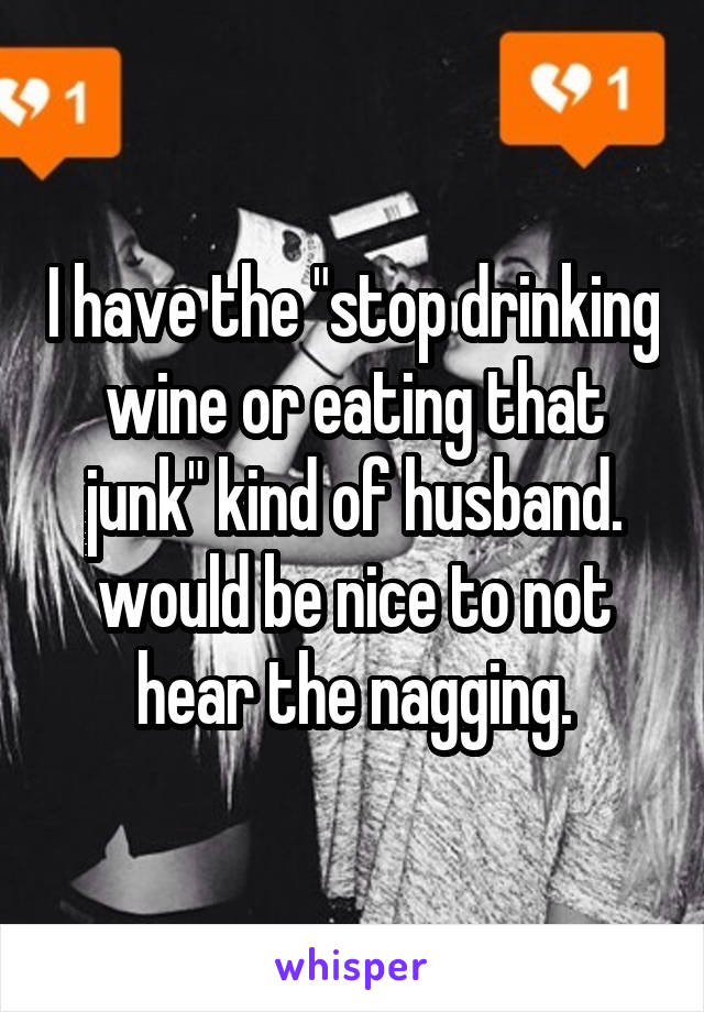 I have the "stop drinking wine or eating that junk" kind of husband. would be nice to not hear the nagging.