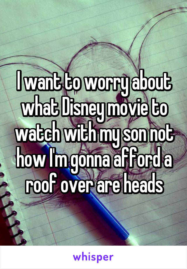 I want to worry about what Disney movie to watch with my son not how I'm gonna afford a roof over are heads