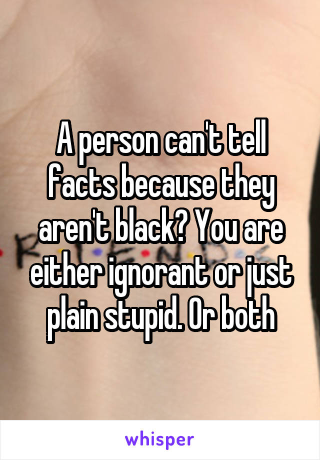 A person can't tell facts because they aren't black? You are either ignorant or just plain stupid. Or both