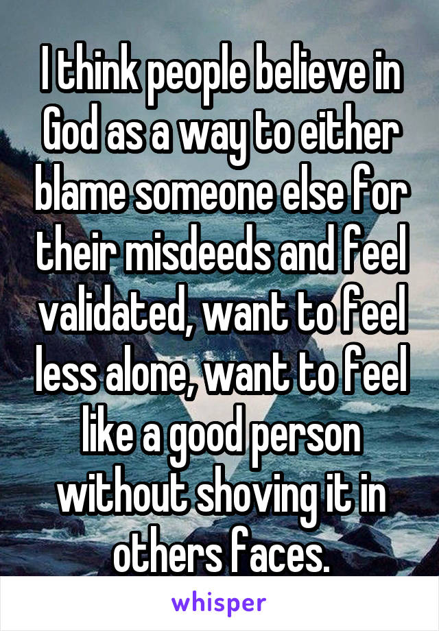 I think people believe in God as a way to either blame someone else for their misdeeds and feel validated, want to feel less alone, want to feel like a good person without shoving it in others faces.