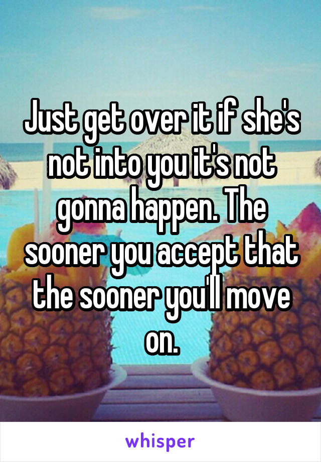 Just get over it if she's not into you it's not gonna happen. The sooner you accept that the sooner you'll move on.