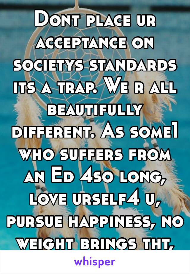 Dont place ur acceptance on societys standards its a trap. We r all beautifully different. As some1 who suffers from an Ed 4so long, love urself4 u, pursue happiness, no weight brings tht, good luck❤️