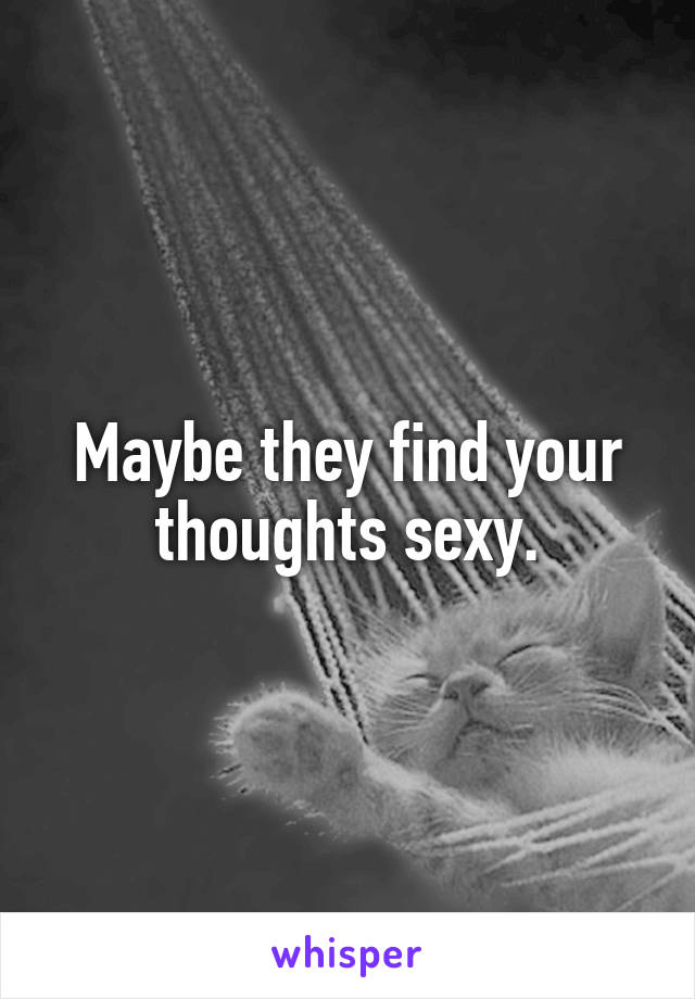 Maybe they find your thoughts sexy.