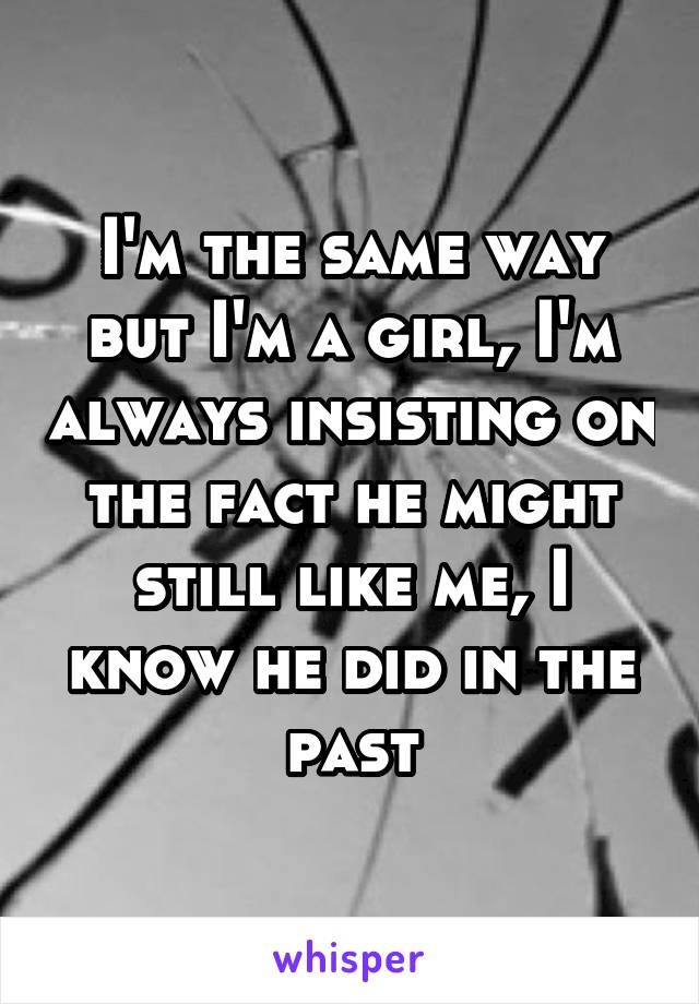 I'm the same way but I'm a girl, I'm always insisting on the fact he might still like me, I know he did in the past