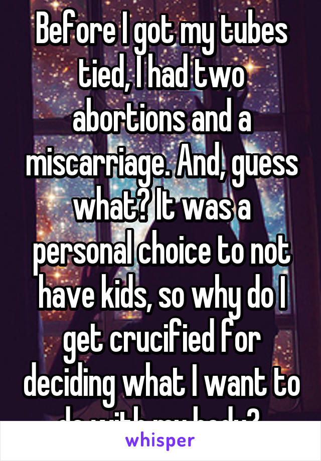Before I got my tubes tied, I had two abortions and a miscarriage. And, guess what? It was a personal choice to not have kids, so why do I get crucified for deciding what I want to do with my body? 