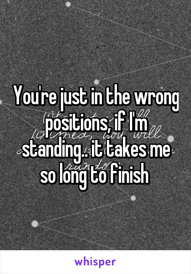 You're just in the wrong positions, if I'm standing.. it takes me so long to finish 