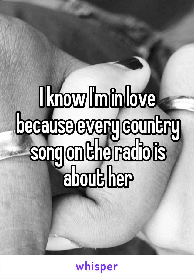 I know I'm in love because every country song on the radio is about her