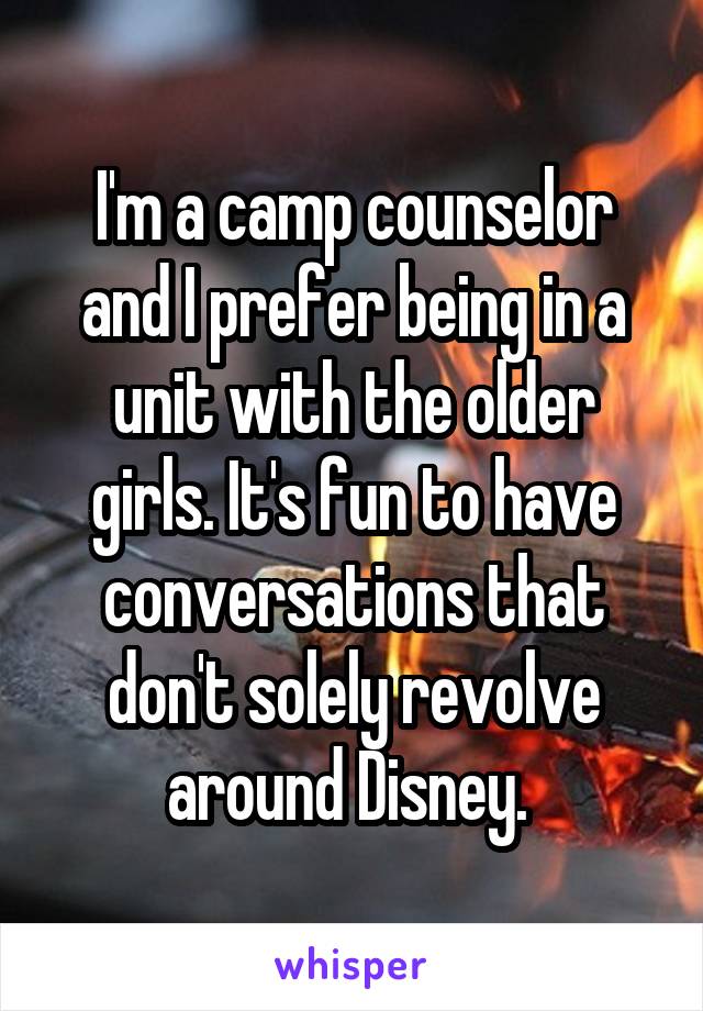 I'm a camp counselor and I prefer being in a unit with the older girls. It's fun to have conversations that don't solely revolve around Disney. 