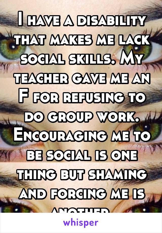 I have a disability that makes me lack social skills. My teacher gave me an F for refusing to do group work. Encouraging me to be social is one thing but shaming and forcing me is another.