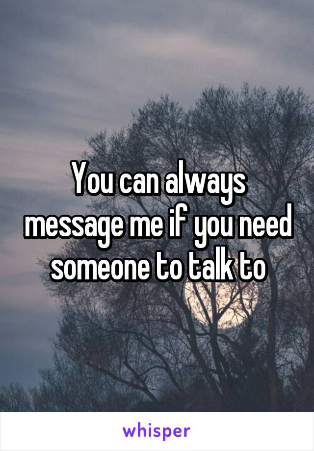 You can always message me if you need someone to talk to