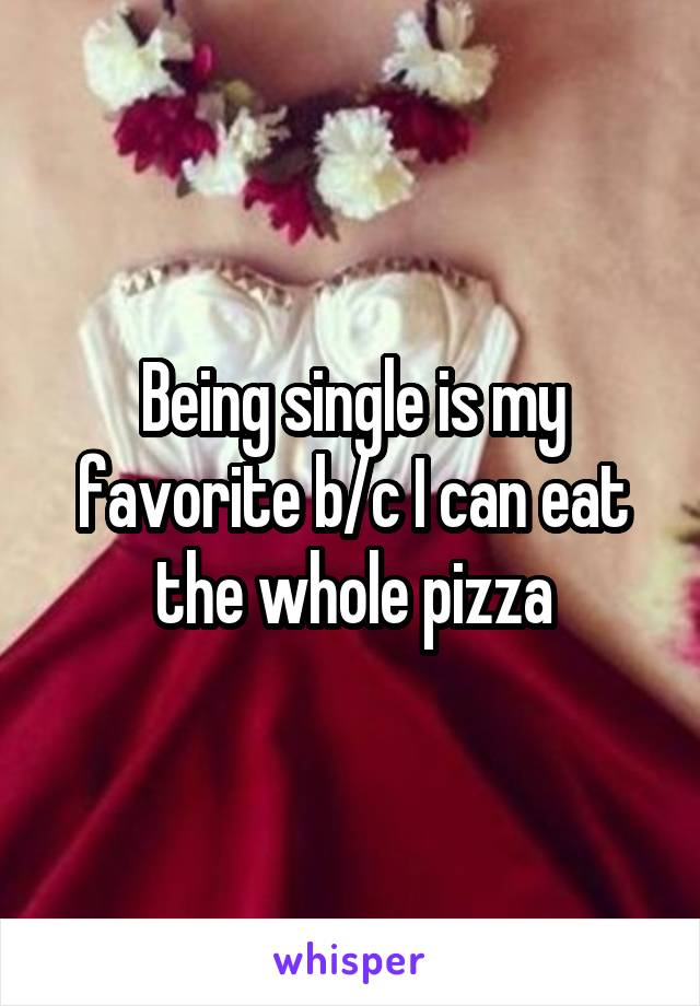 Being single is my favorite b/c I can eat the whole pizza