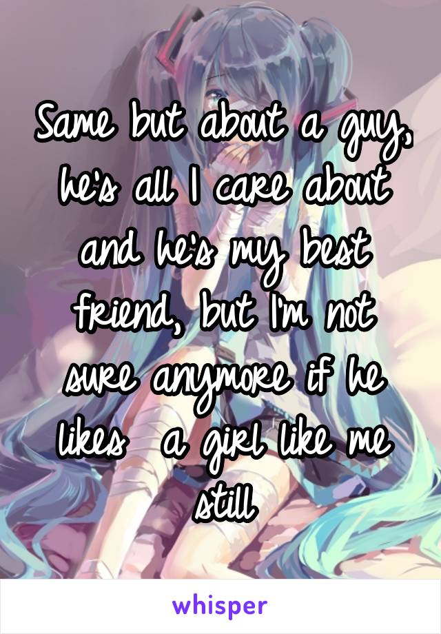 Same but about a guy, he's all I care about and he's my best friend, but I'm not sure anymore if he likes  a girl like me still