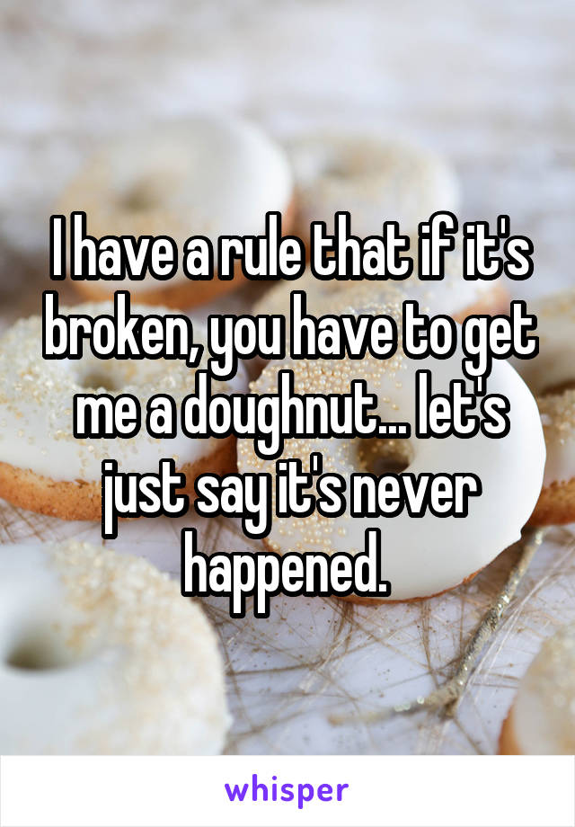 I have a rule that if it's broken, you have to get me a doughnut... let's just say it's never happened. 