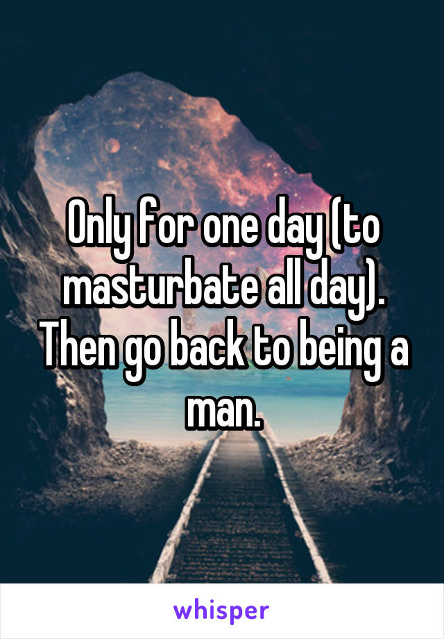 Only for one day (to masturbate all day). Then go back to being a man.