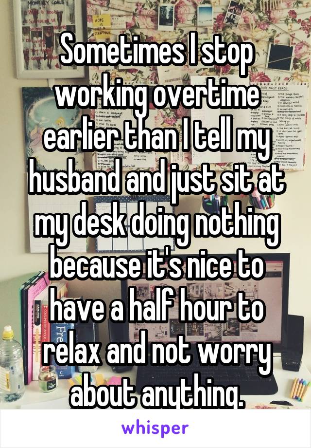 Sometimes I stop working overtime earlier than I tell my husband and just sit at my desk doing nothing because it's nice to have a half hour to relax and not worry about anything.