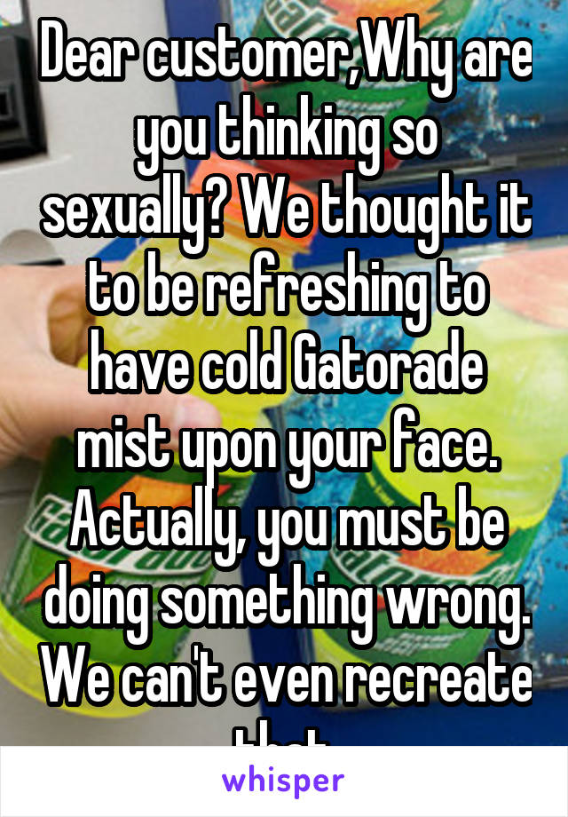 Dear customer,Why are you thinking so sexually? We thought it to be refreshing to have cold Gatorade mist upon your face. Actually, you must be doing something wrong. We can't even recreate that.