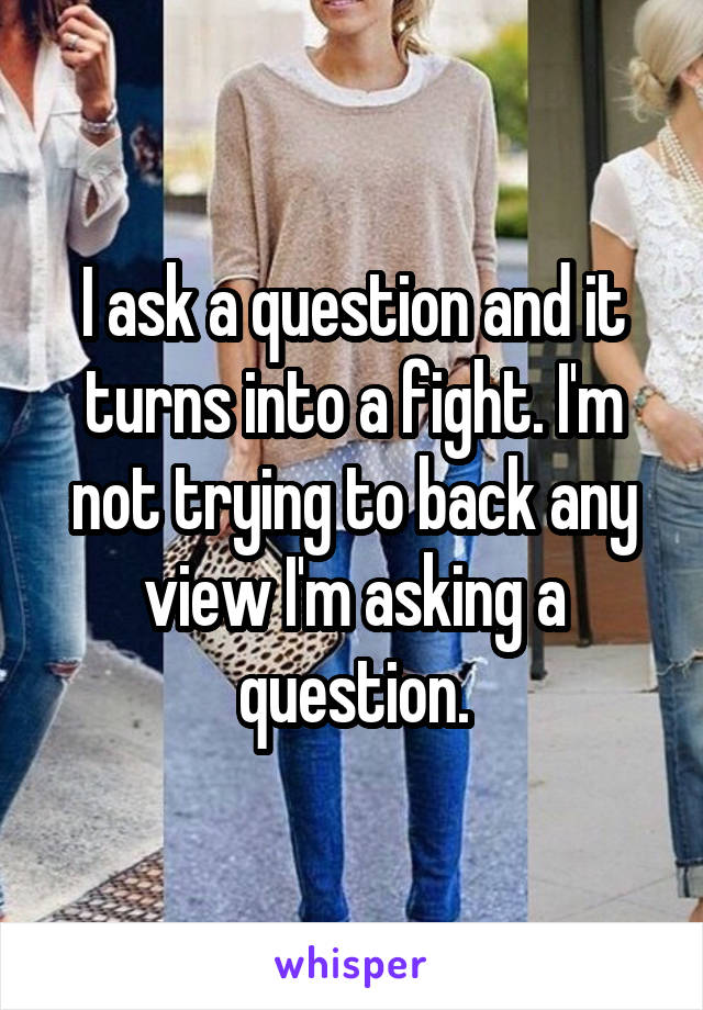 I ask a question and it turns into a fight. I'm not trying to back any view I'm asking a question.