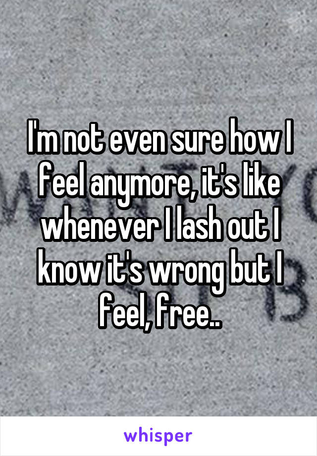 I'm not even sure how I feel anymore, it's like whenever I lash out I know it's wrong but I feel, free..