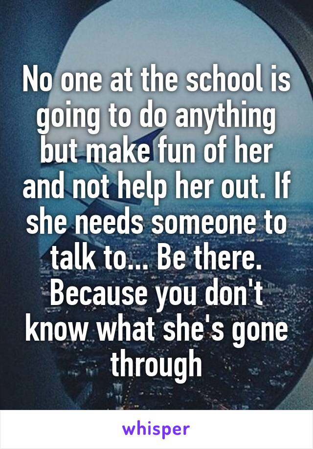 No one at the school is going to do anything but make fun of her and not help her out. If she needs someone to talk to... Be there. Because you don't know what she's gone through