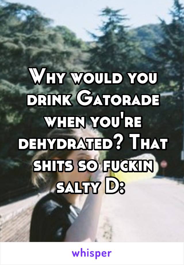 Why would you drink Gatorade when you're dehydrated? That shits so fuckin salty D: 