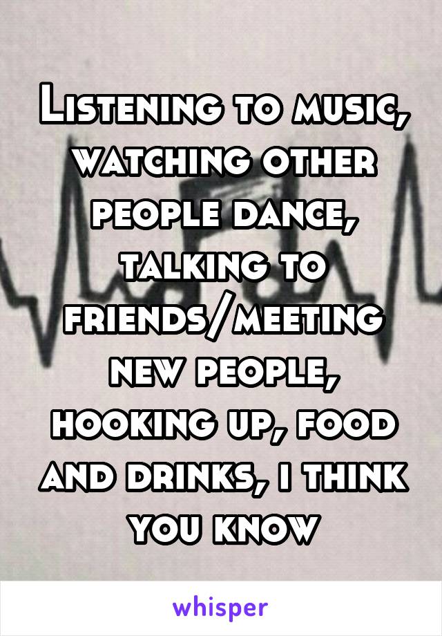 Listening to music, watching other people dance, talking to friends/meeting new people, hooking up, food and drinks, i think you know