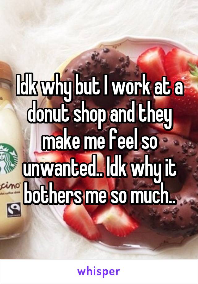 Idk why but I work at a donut shop and they make me feel so unwanted.. Idk why it bothers me so much..