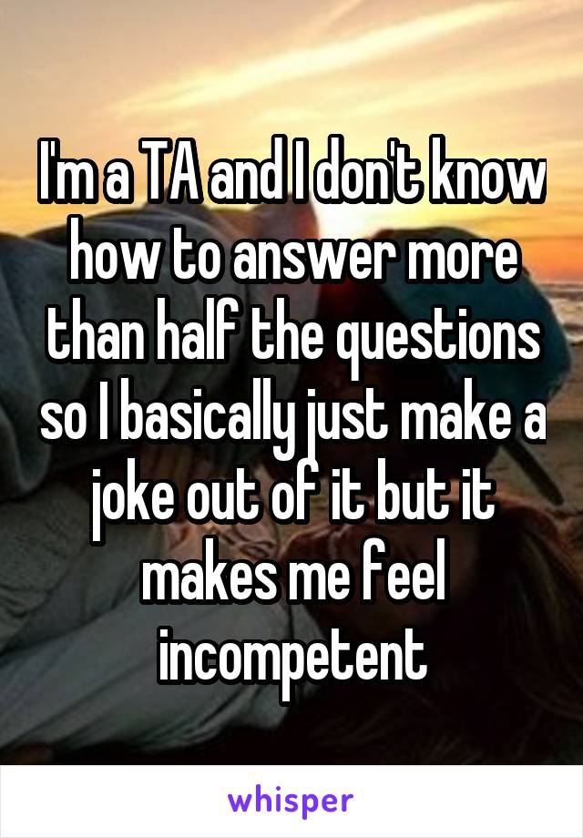 I'm a TA and I don't know how to answer more than half the questions so I basically just make a joke out of it but it makes me feel incompetent