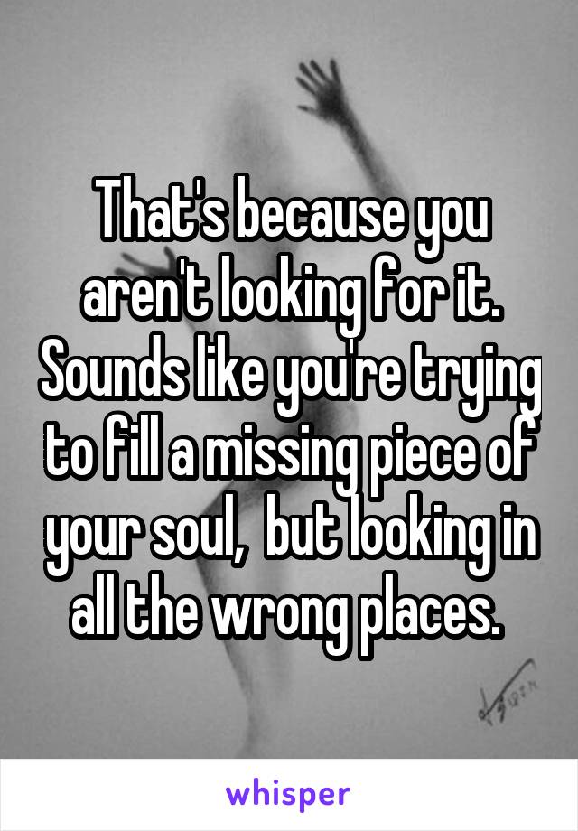 That's because you aren't looking for it. Sounds like you're trying to fill a missing piece of your soul,  but looking in all the wrong places. 