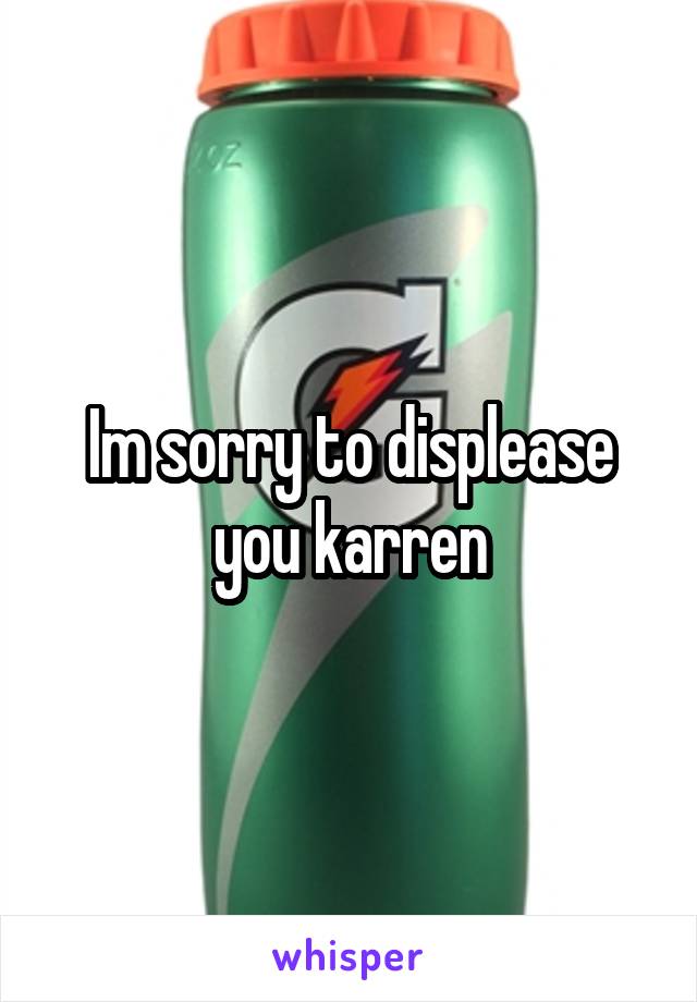 Im sorry to displease you karren