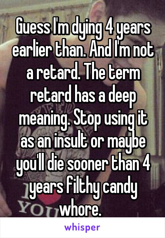 Guess I'm dying 4 years earlier than. And I'm not a retard. The term retard has a deep meaning. Stop using it as an insult or maybe you'll die sooner than 4 years filthy candy whore.  