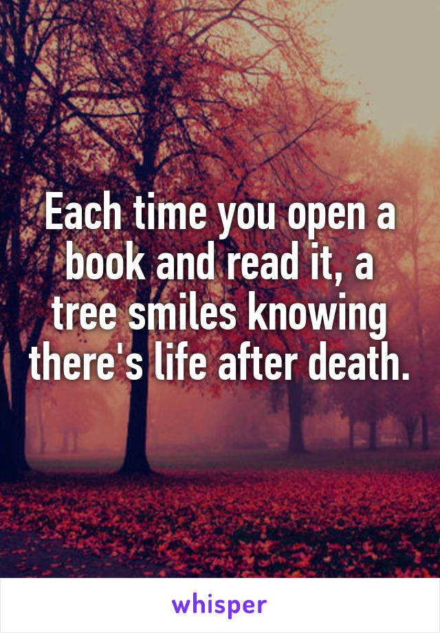 Each time you open a book and read it, a tree smiles knowing there's life after death. 