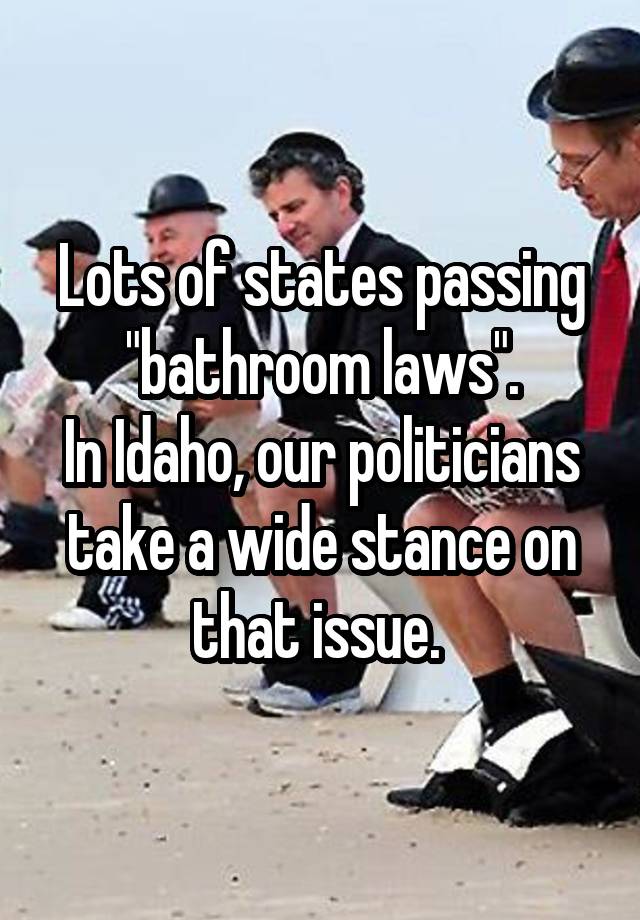 Lots of states passing "bathroom laws".
In Idaho, our politicians take a wide stance on that issue. 