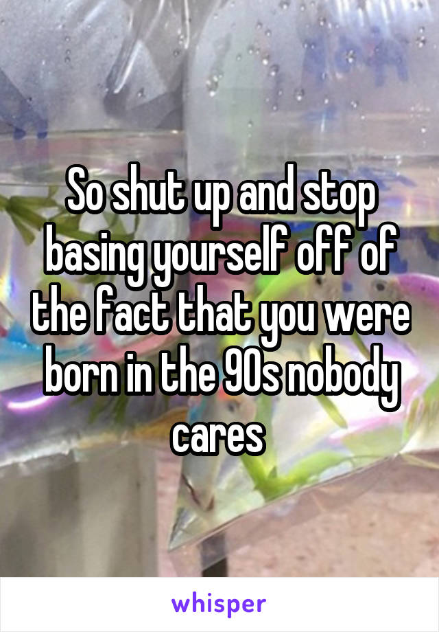 So shut up and stop basing yourself off of the fact that you were born in the 90s nobody cares 