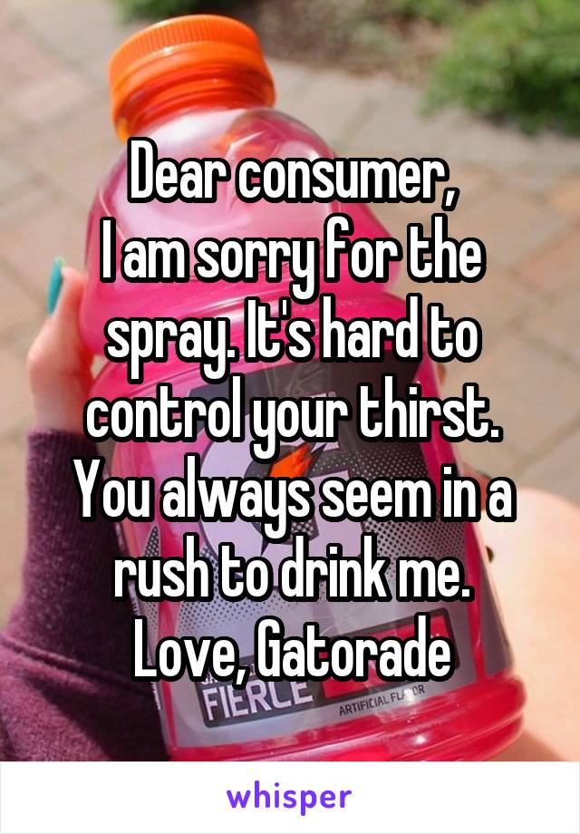 Dear consumer,
I am sorry for the spray. It's hard to control your thirst.
You always seem in a rush to drink me.
Love, Gatorade