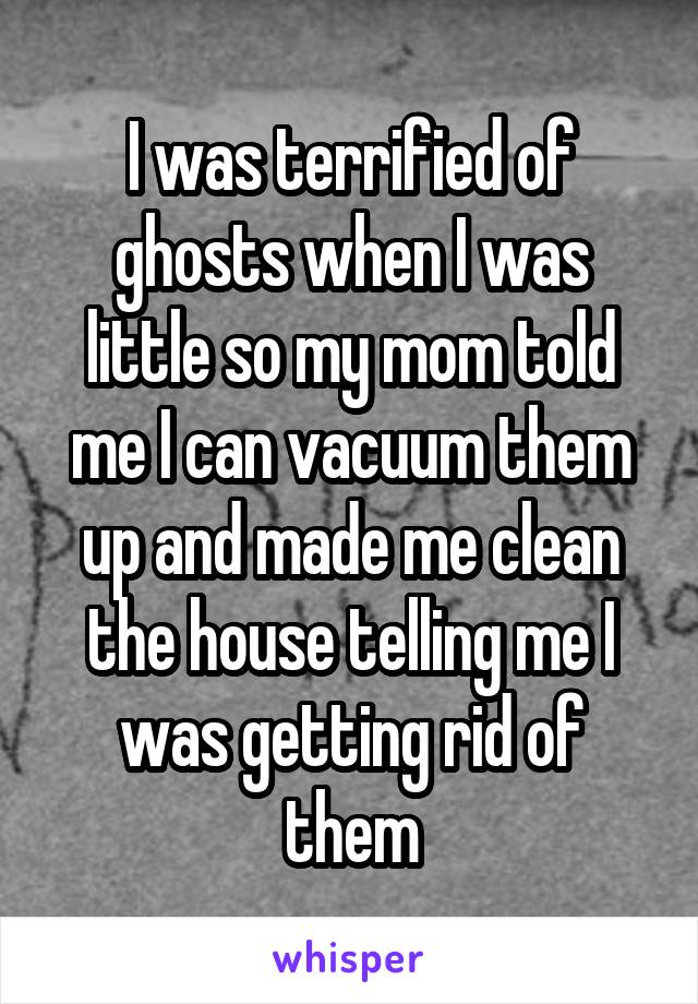I was terrified of ghosts when I was little so my mom told me I can vacuum them up and made me clean the house telling me I was getting rid of them
