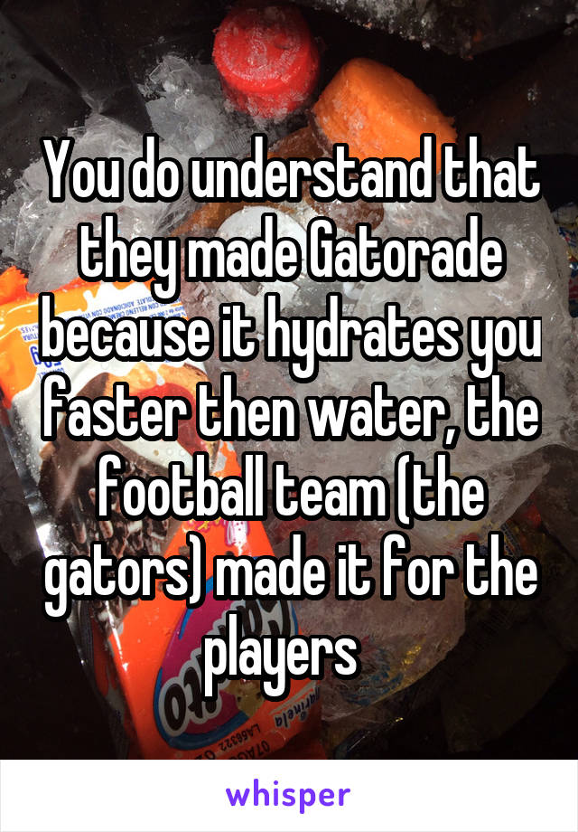 You do understand that they made Gatorade because it hydrates you faster then water, the football team (the gators) made it for the players  