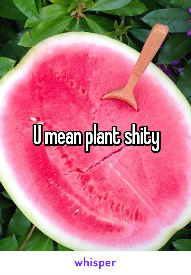 U mean plant shity