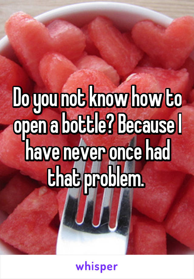 Do you not know how to open a bottle? Because I have never once had that problem. 