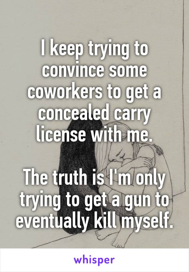 I keep trying to convince some coworkers to get a concealed carry license with me.

The truth is I'm only trying to get a gun to eventually kill myself.