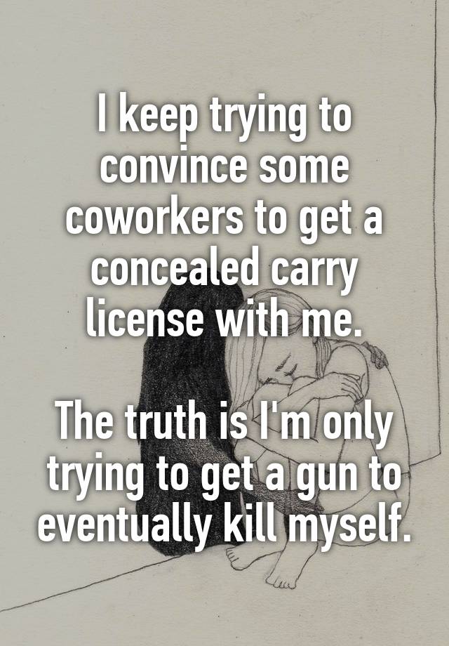 I keep trying to convince some coworkers to get a concealed carry license with me.

The truth is I'm only trying to get a gun to eventually kill myself.