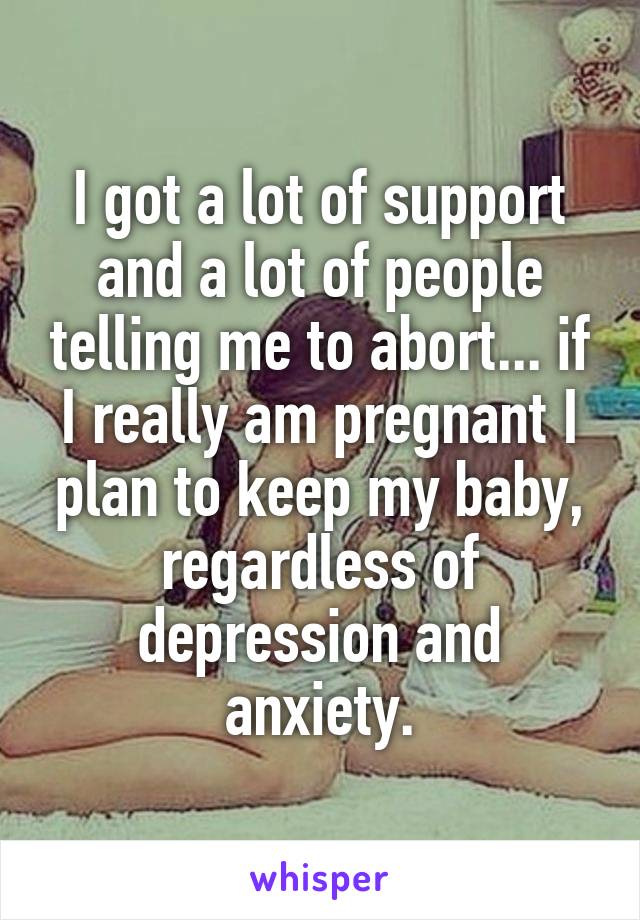 I got a lot of support and a lot of people telling me to abort... if I really am pregnant I plan to keep my baby, regardless of depression and anxiety.