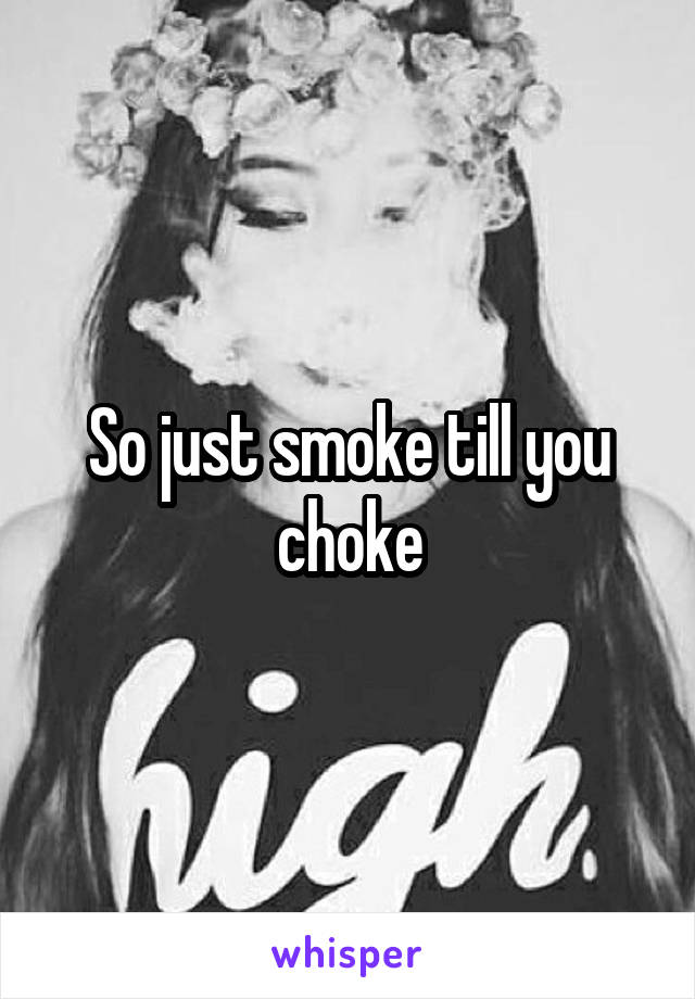 So just smoke till you choke