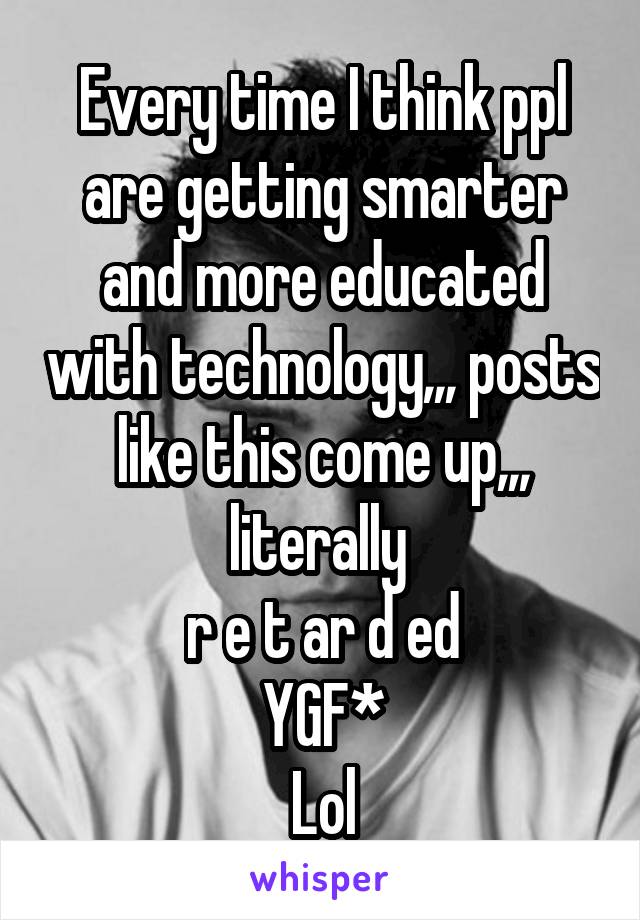 Every time I think ppl are getting smarter and more educated with technology,,, posts like this come up,,, literally 
r e t ar d ed
YGF*
Lol