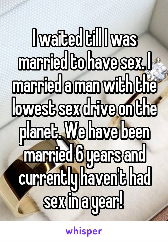 I waited till I was married to have sex. I married a man with the lowest sex drive on the planet. We have been married 6 years and currently haven't had sex in a year! 