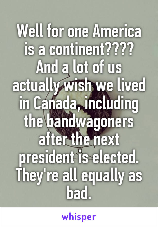 Well for one America is a continent????
And a lot of us actually wish we lived in Canada, including the bandwagoners after the next president is elected. They're all equally as bad.