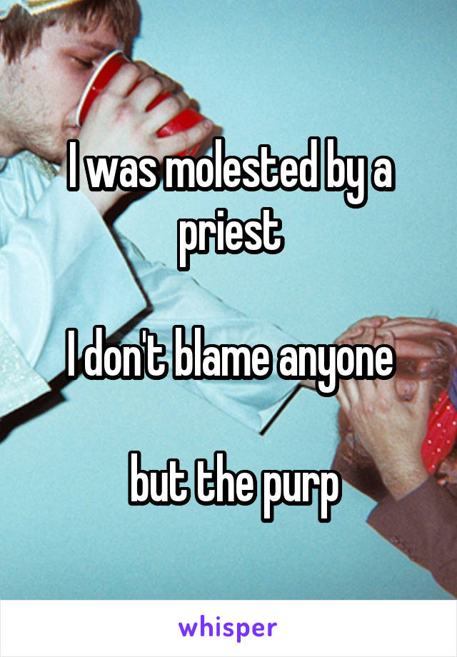 I was molested by a priest

I don't blame anyone

 but the purp